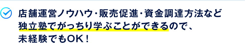 店舗運営ノウハウ・販売促進・資金調達方法など独立塾でがっちり学ぶことができるので、未経験でもOK！