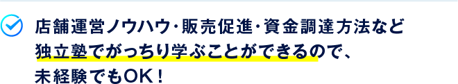 店舗運営ノウハウ・販売促進・資金調達方法など独立塾でがっちり学ぶことができるので、未経験でもOK！